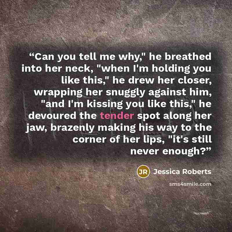 “Can you tell me why," he breathed into her neck, "when I'm holding you like this," he drew her closer, wrapping her snuggly against him, "and I'm kissing you like this," he devoured the tender spot along her jaw, brazenly making his way to the corner of her lips, "it's still never enough?” quote by Jessica Roberts