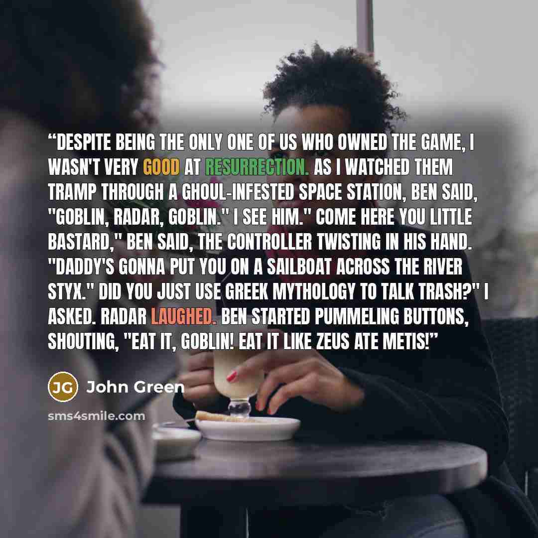 “Despite being the only one of us who owned the game, I wasn't very good at Resurrection. As I watched them tramp through a ghoul-infested space station, Ben said, "Goblin, Radar, goblin." I see him." Come here you little bastard," Ben said, the controller twisting in his hand. "Daddy's gonna put…” quote by John Green