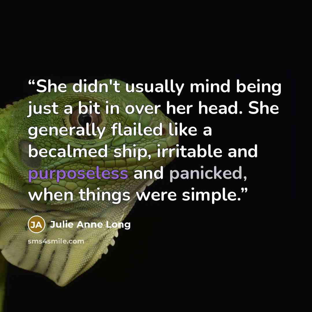 “She didn't usually mind being just a bit in over her head. She generally flailed like a becalmed ship, irritable and purposeless and panicked, when things were simple.” quote by Julie Anne Long