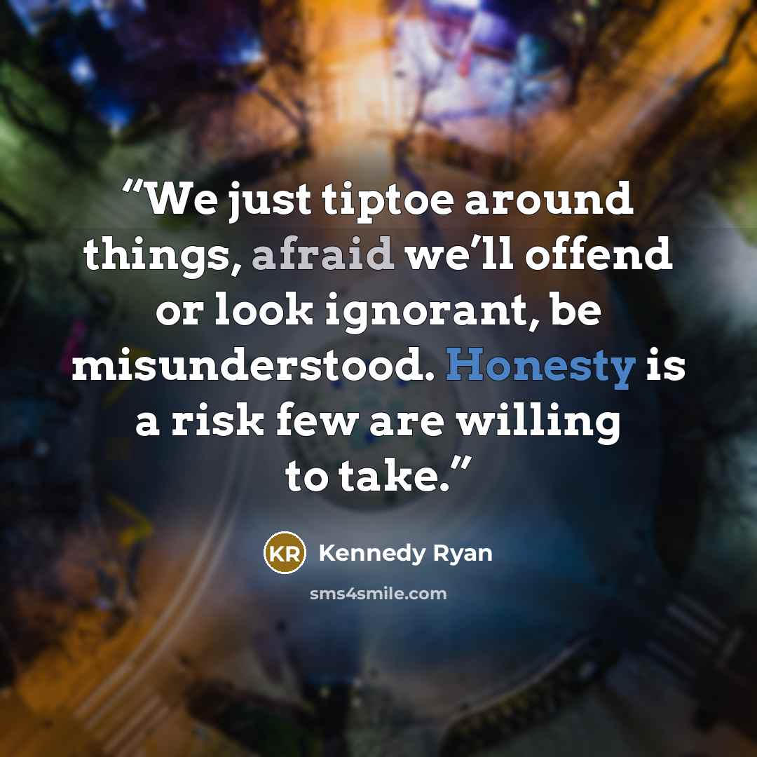 “We just tiptoe around things, afraid we’ll offend or look ignorant, be misunderstood. Honesty is a risk few are willing to take.” quote by Kennedy Ryan