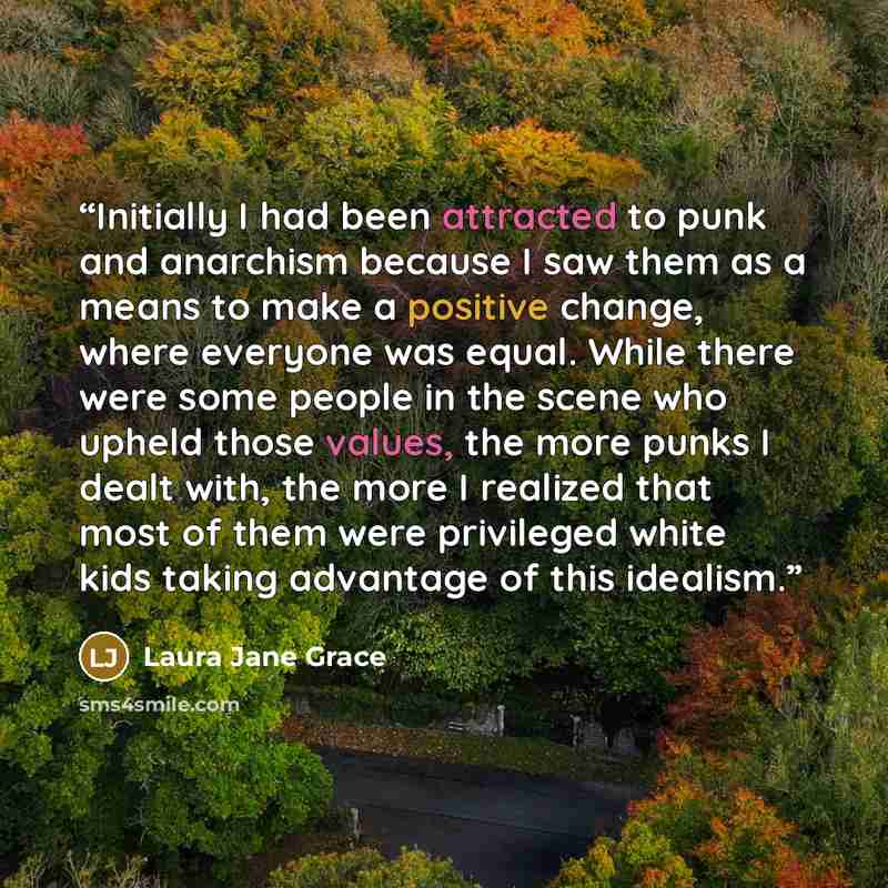 “Initially I had been attracted to punk and anarchism because I saw them as a means to make a positive change, where everyone was equal. While there were some people in the scene who upheld those values, the more punks I dealt with, the more I realized that most of them were privileged white kids…” quote by Laura Jane Grace