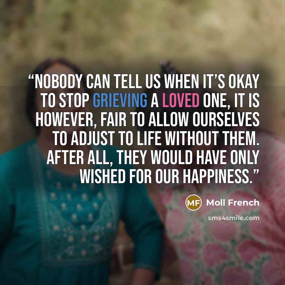 “Nobody can tell us when it’s okay to stop grieving a loved one, it is however, fair to allow ourselves to adjust to life without them. After all, they would have only wished for our happiness.” quote by Moll French