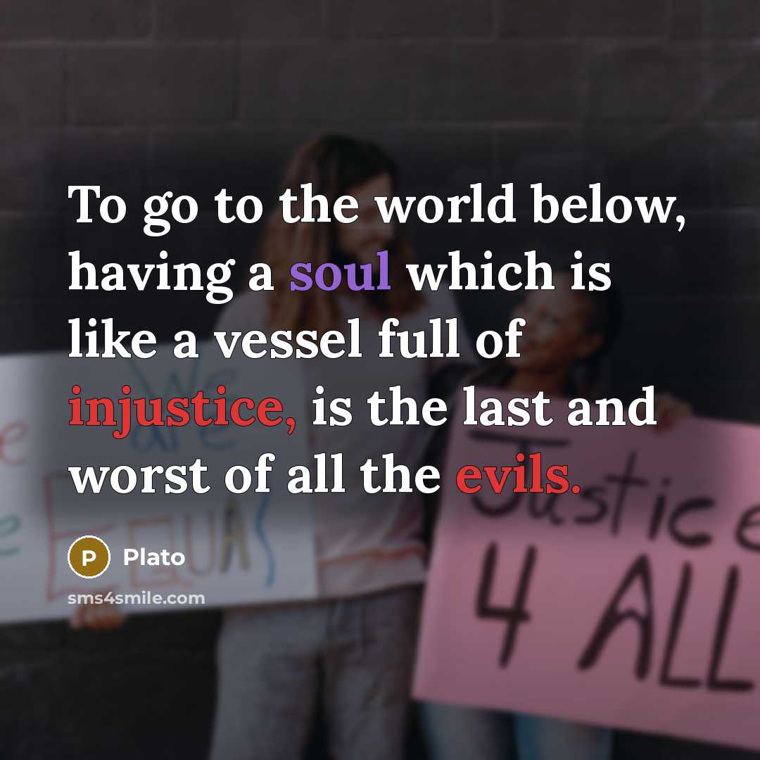 “To go to the world below, having a soul which is like a vessel full of injustice, is the last and worst of all the evils.” quote by Plato