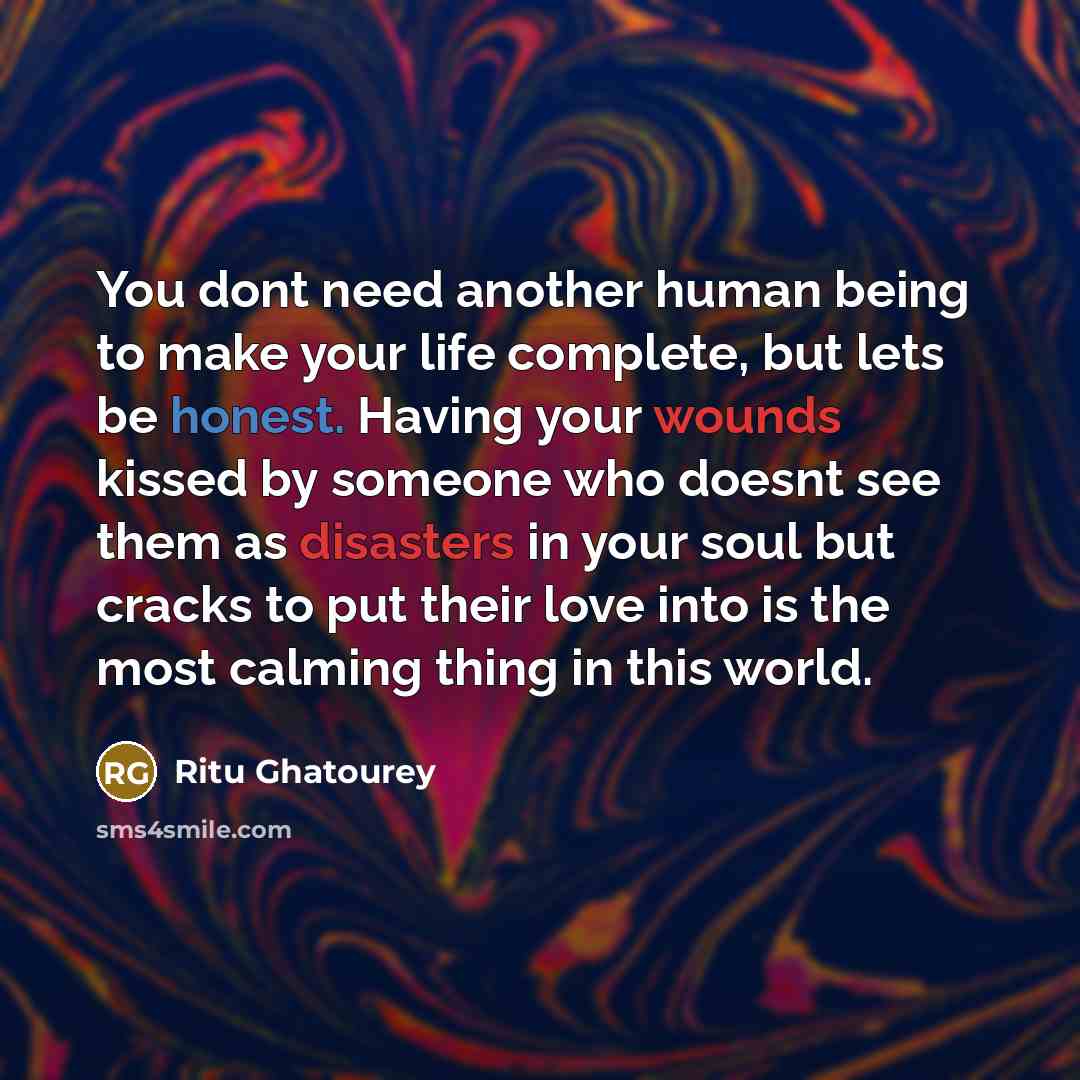 “You dont need another human being to make your life complete, but lets be honest. Having your wounds kissed by someone who doesnt see them as disasters in your soul but cracks to put their love into is the most calming thing in this world.” quote by Ritu Ghatourey