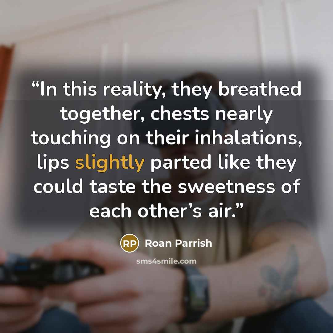 “In this reality, they breathed together, chests nearly touching on their inhalations, lips slightly parted like they could taste the sweetness of each other’s air.” quote by Roan Parrish