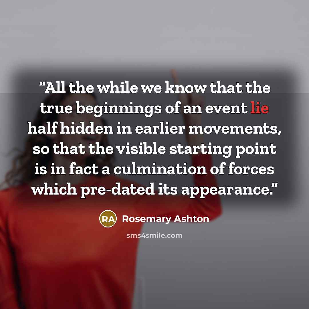 “All the while we know that the true beginnings of an event lie half hidden in earlier movements, so that the visible starting point is in fact a culmination of forces which pre-dated its appearance.” quote by Rosemary Ashton