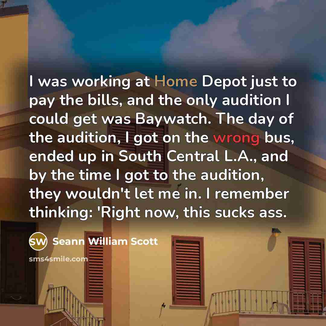 “I was working at Home Depot just to pay the bills, and the only audition I could get was Baywatch. The day of the audition, I got on the wrong bus, ended up in South Central L.A., and by the time I got to the audition, they wouldn't let me in. I remember thinking: 'Right now, this sucks ass.” quote by Seann William Scott