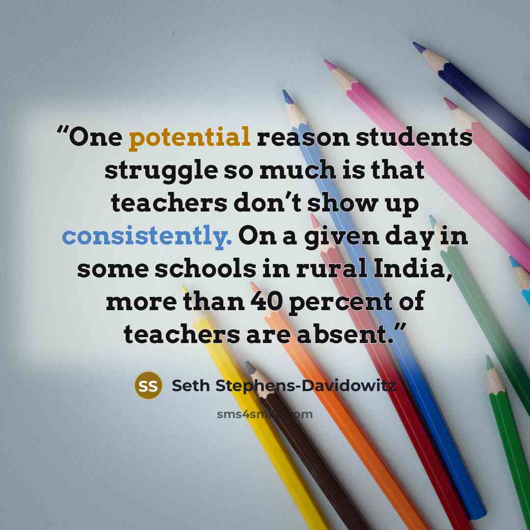 “One potential reason students struggle so much is that teachers don’t show up consistently. On a given day in some schools in rural India, more than 40 percent of teachers are absent.” quote by Seth Stephens-Davidowitz