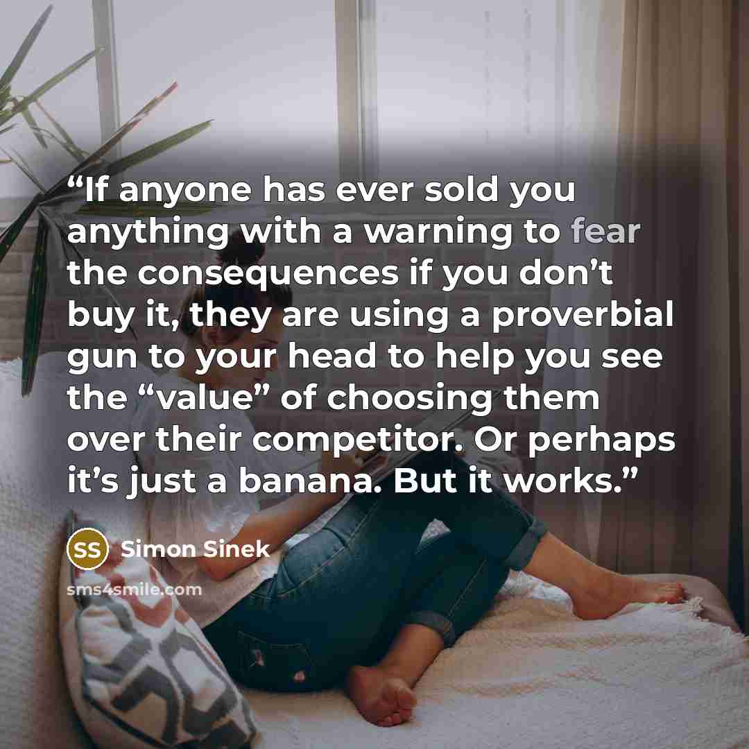 “If anyone has ever sold you anything with a warning to fear the consequences if you don’t buy it, they are using a proverbial gun to your head to help you see the “value” of choosing them over their competitor. Or perhaps it’s just a banana. But it works.” quote by Simon Sinek