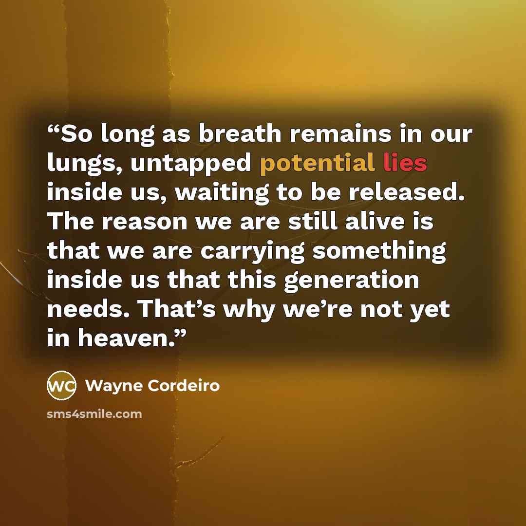 “So long as breath remains in our lungs, untapped potential lies inside us, waiting to be released. The reason we are still alive is that we are carrying something inside us that this generation needs. That’s why we’re not yet in heaven.” quote by Wayne Cordeiro