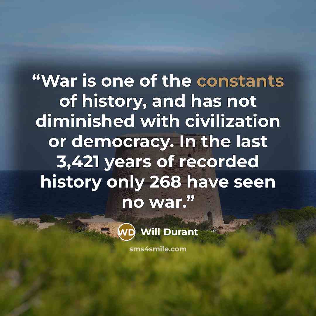 “War is one of the constants of history, and has not diminished with civilization or democracy. In the last 3,421 years of recorded history only 268 have seen no war.” quote by Will Durant