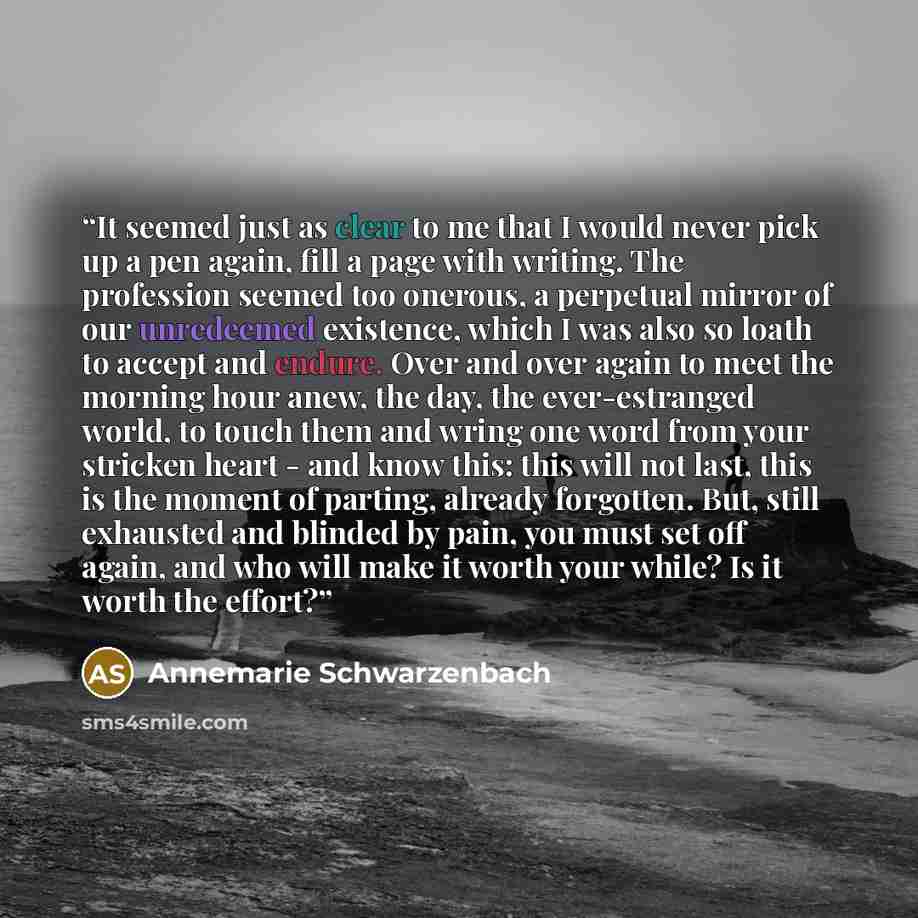 “It seemed just as clear to me that I would never pick up a pen again, fill a page with writing. The profession seemed too onerous, a perpetual mirror of our unredeemed existence, which I was also so loath to accept and endure. Over and over again to meet the morning hour anew, the day, the…” quote by Annemarie Schwarzenbach