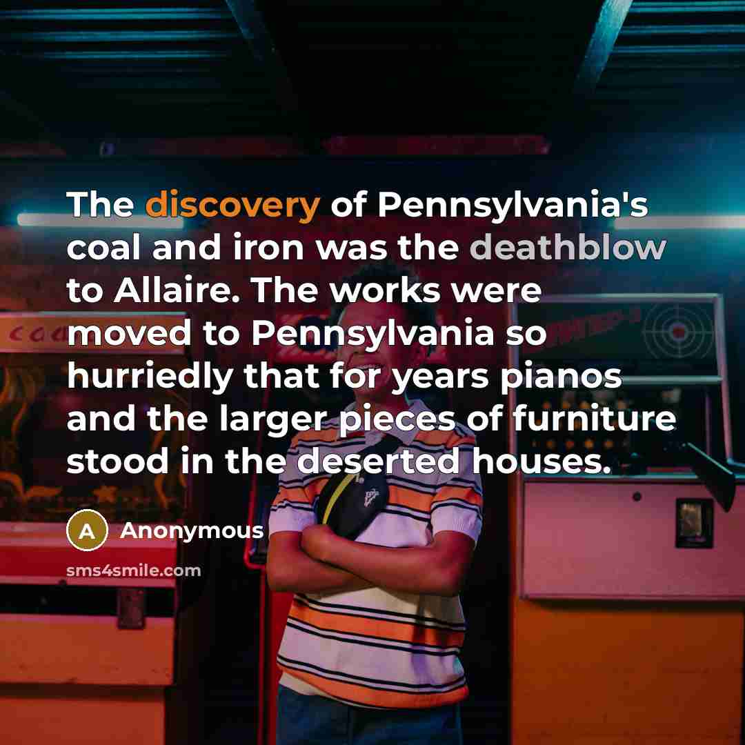 “The discovery of Pennsylvania's coal and iron was the deathblow to Allaire. The works were moved to Pennsylvania so hurriedly that for years pianos and the larger pieces of furniture stood in the deserted houses.” quote by Anonymous
