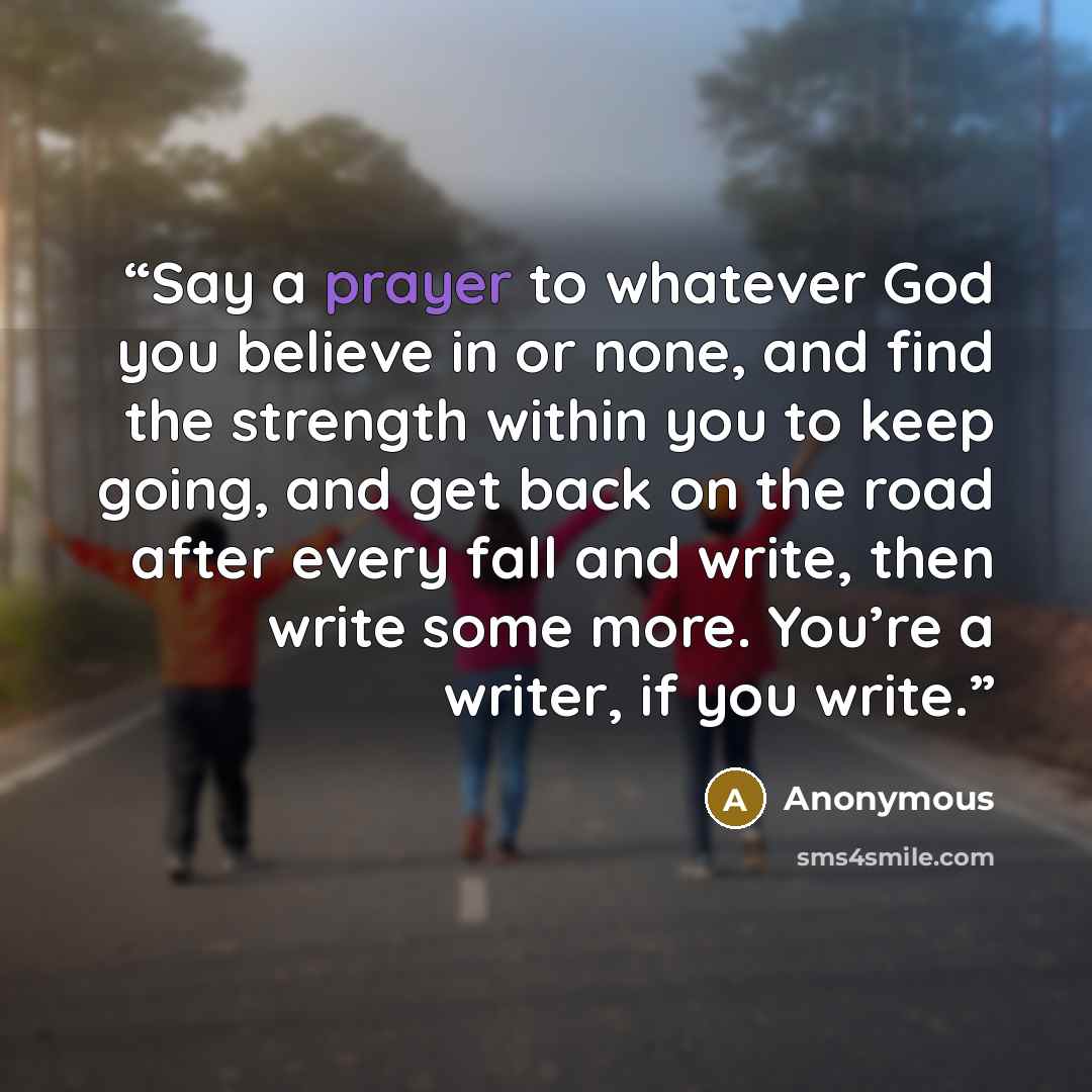 “Say a prayer to whatever God you believe in or none, and find the strength within you to keep going, and get back on the road after every fall and write, then write some more. You’re a writer, if you write.” quote by Anonymous