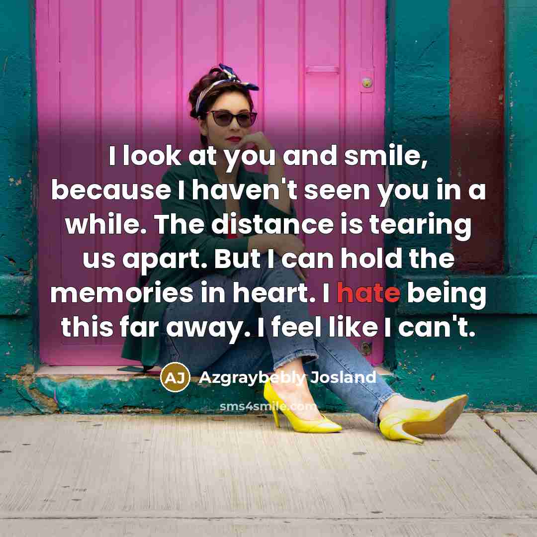 “I look at you and smile, because I haven't seen you in a while. The distance is tearing us apart. But I can hold the memories in heart. I hate being this far away. I feel like I can't.” quote by Azgraybebly Josland