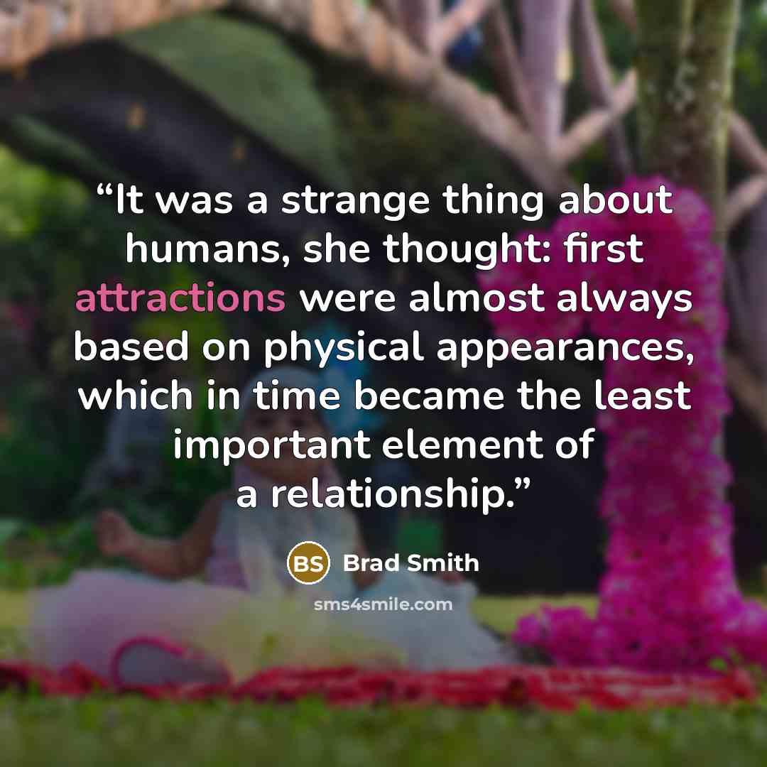 “It was a strange thing about humans, she thought: first attractions were almost always based on physical appearances, which in time became the least important element of a relationship.” quote by Brad Smith