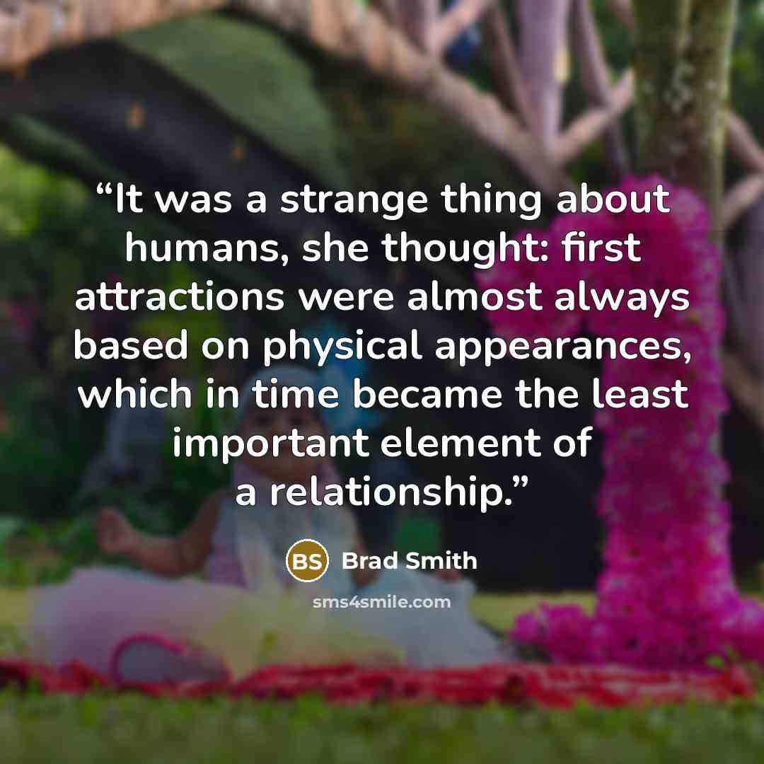 “It was a strange thing about humans, she thought: first attractions were almost always based on physical appearances, which in time became the least important element of a relationship.” quote by Brad Smith