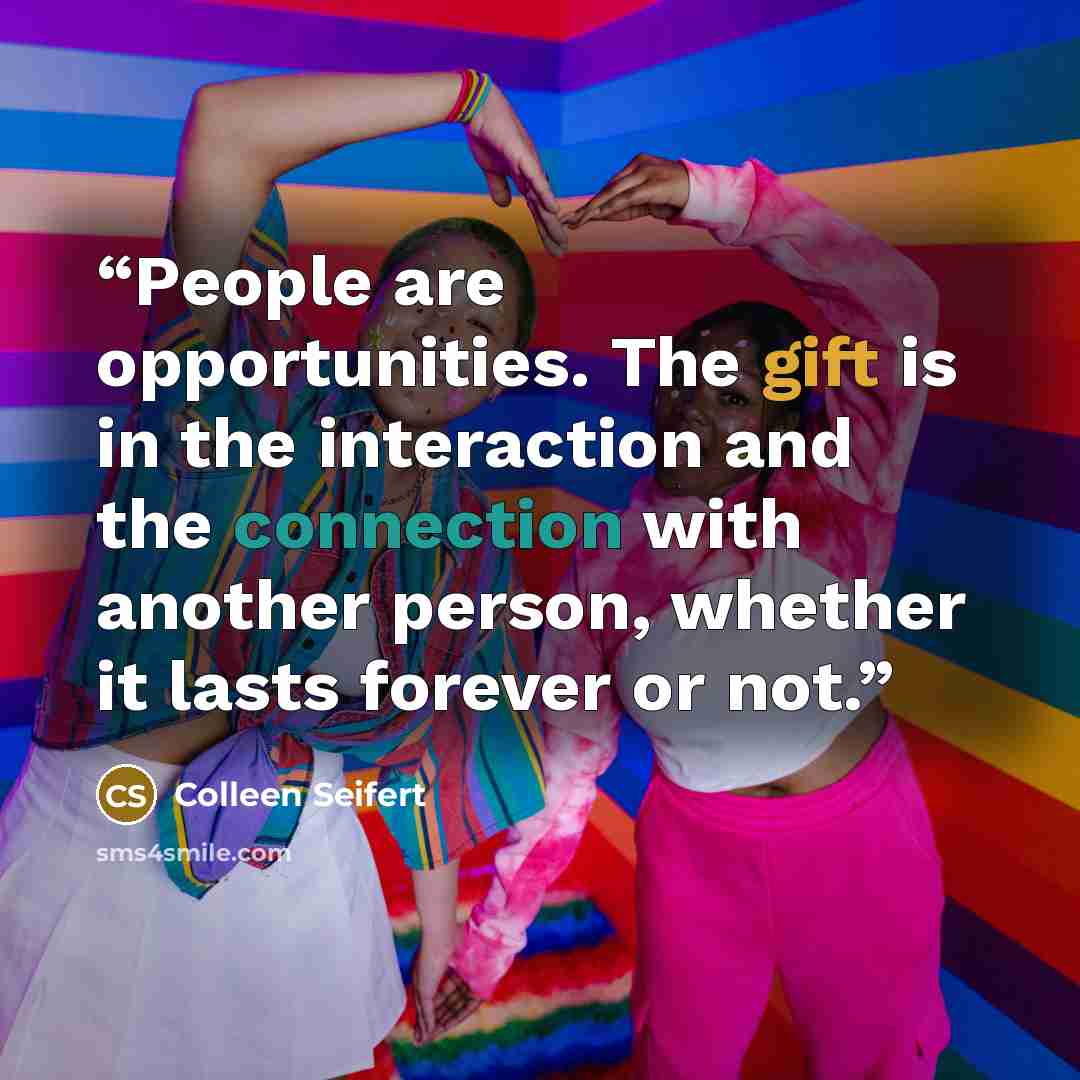 “People are opportunities. The gift is in the interaction and the connection with another person, whether it lasts forever or not.” quote by Colleen Seifert