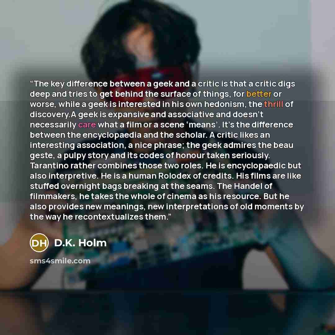 “The key difference between a geek and a critic is that a critic digs deep and tries to get behind the surface of things, for better or worse, while a geek is interested in his own hedonism, the thrill of discovery.A geek is expansive and associative and doesn’t necessarily care what a film or a…” quote by D.K. Holm