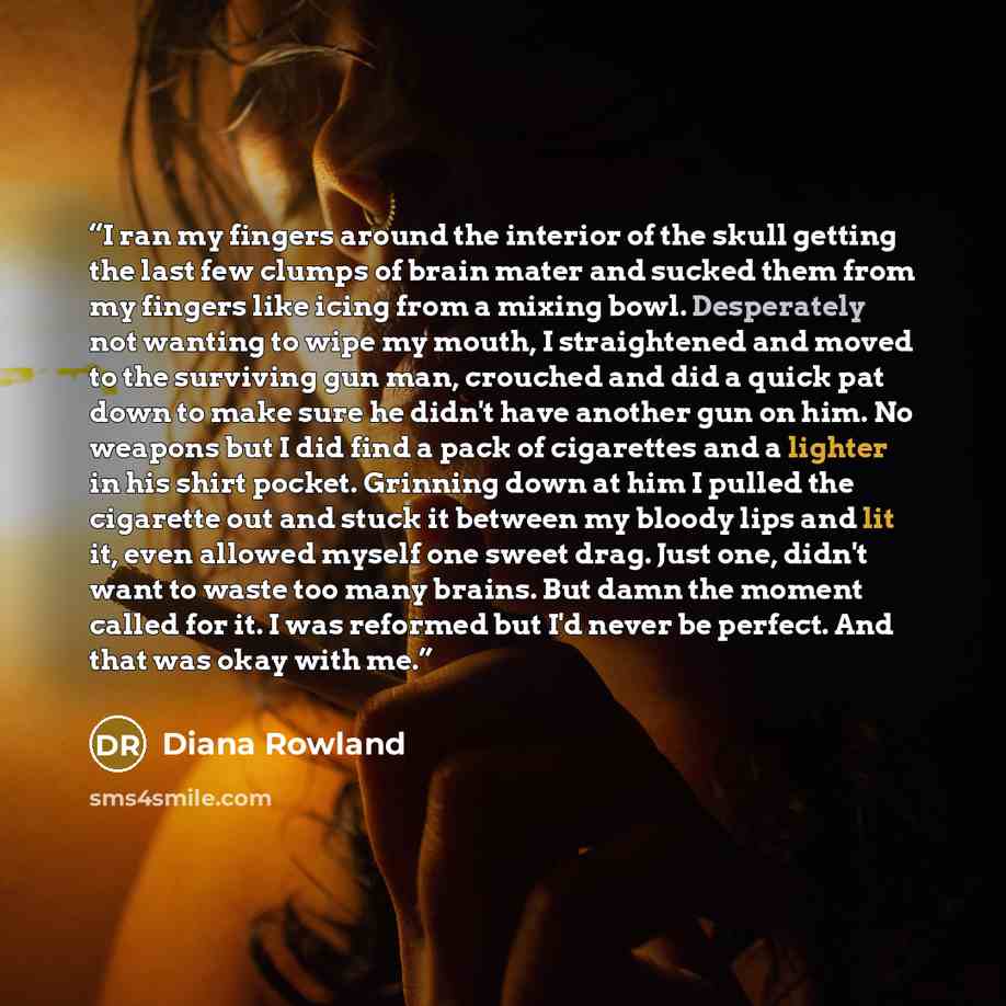 “I ran my fingers around the interior of the skull getting the last few clumps of brain mater and sucked them from my fingers like icing from a mixing bowl. Desperately not wanting to wipe my mouth, I straightened and moved to the surviving gun man, crouched and did a quick pat down to make sure he…” quote by Diana Rowland