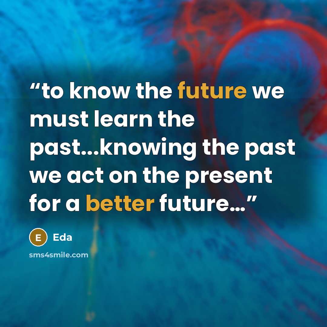 “to know the future we must learn the past...knowing the past we act on the present for a better future…” quote by Eda