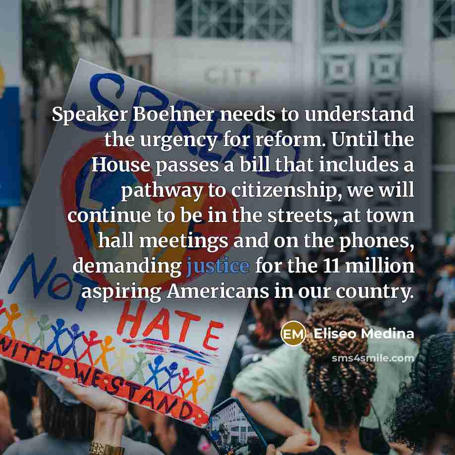 “Speaker Boehner needs to understand the urgency for reform. Until the House passes a bill that includes a pathway to citizenship, we will continue to be in the streets, at town hall meetings and on the phones, demanding justice for the 11 million aspiring Americans in our country.” quote by Eliseo Medina