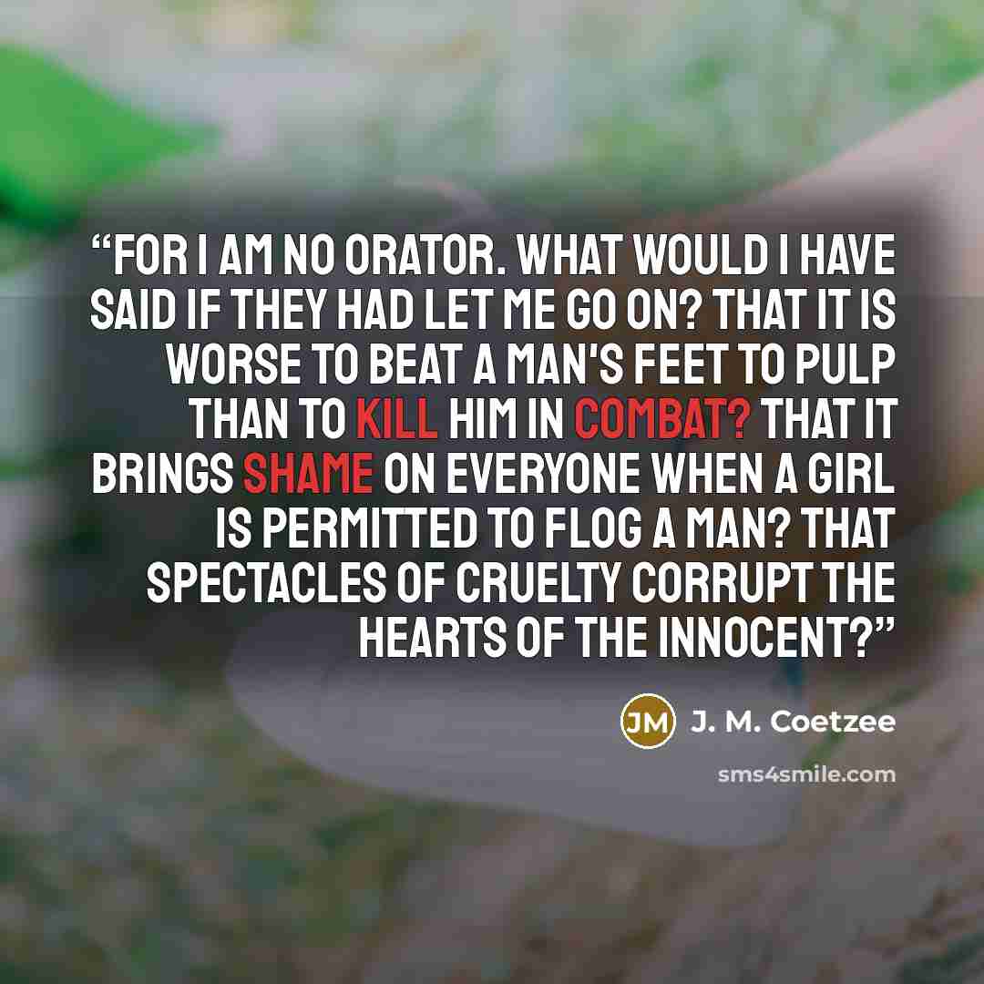 “For I am no orator. What would I have said if they had let me go on? That it is worse to beat a man's feet to pulp than to kill him in combat? That it brings shame on everyone when a girl is permitted to flog a man? That spectacles of cruelty corrupt the hearts of the innocent?” quote by J. M. Coetzee