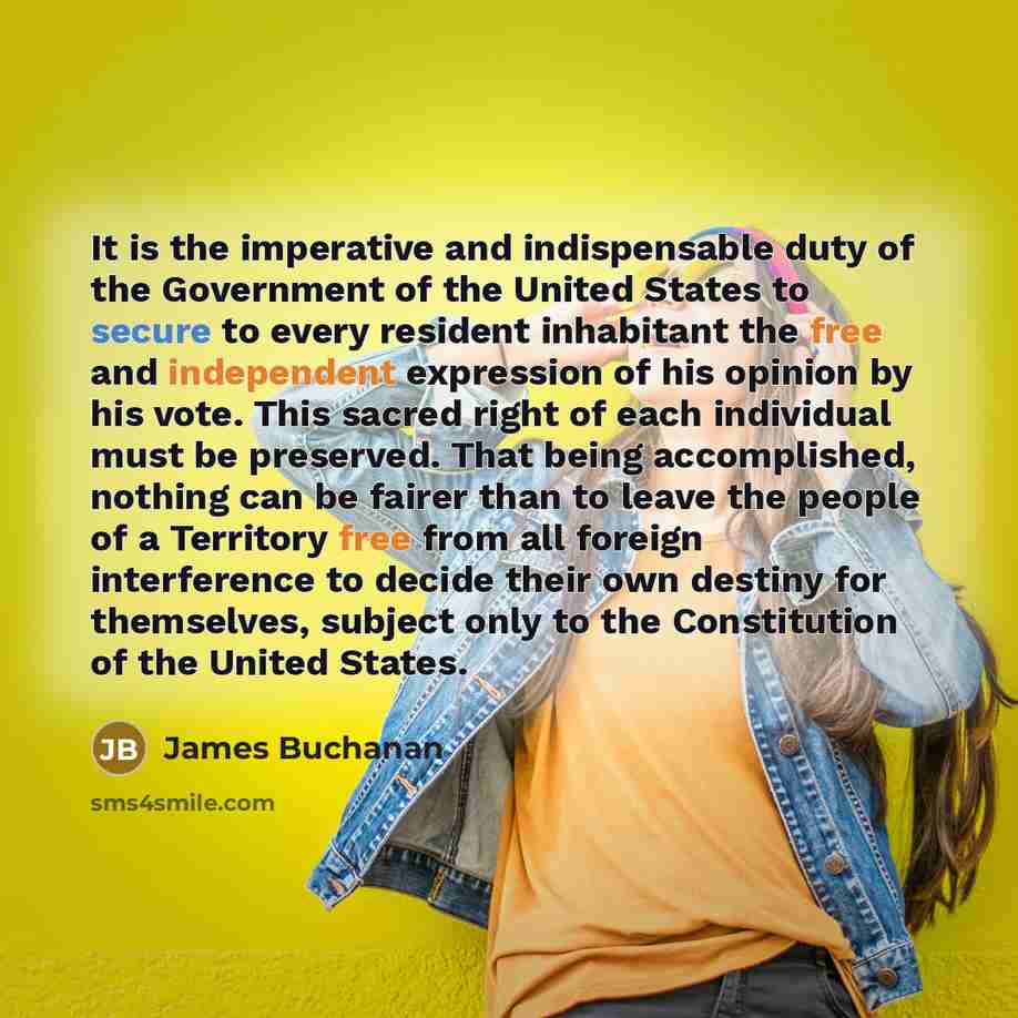 “It is the imperative and indispensable duty of the Government of the United States to secure to every resident inhabitant the free and independent expression of his opinion by his vote. This sacred right of each individual must be preserved. That being accomplished, nothing can be fairer than to…” quote by James Buchanan