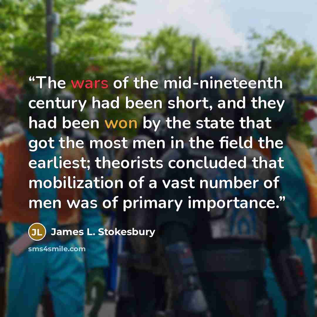 “The wars of the mid-nineteenth century had been short, and they had been won by the state that got the most men in the field the earliest; theorists concluded that mobilization of a vast number of men was of primary importance.” quote by James L. Stokesbury