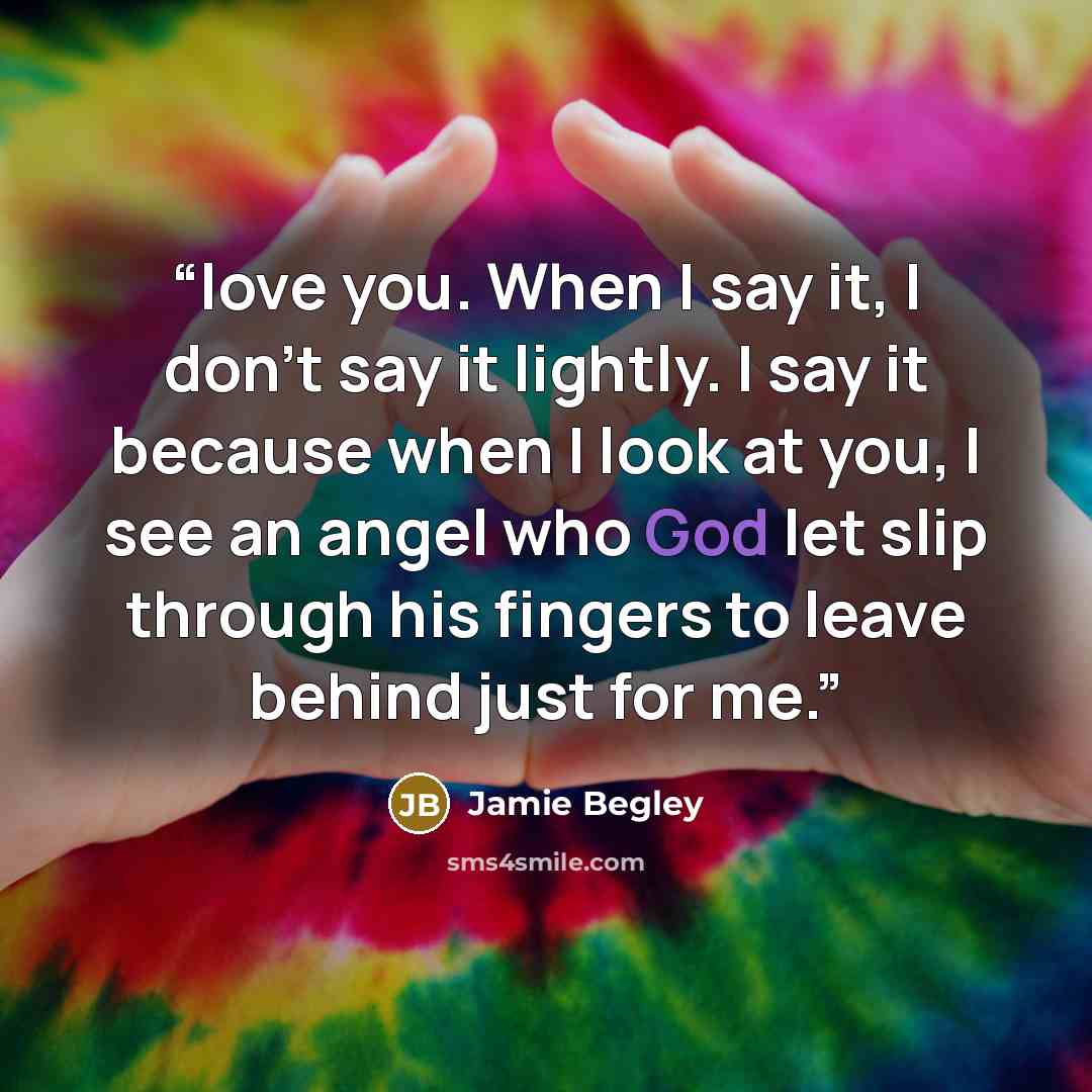 “love you. When I say it, I don’t say it lightly. I say it because when I look at you, I see an angel who God let slip through his fingers to leave behind just for me.” quote by Jamie Begley