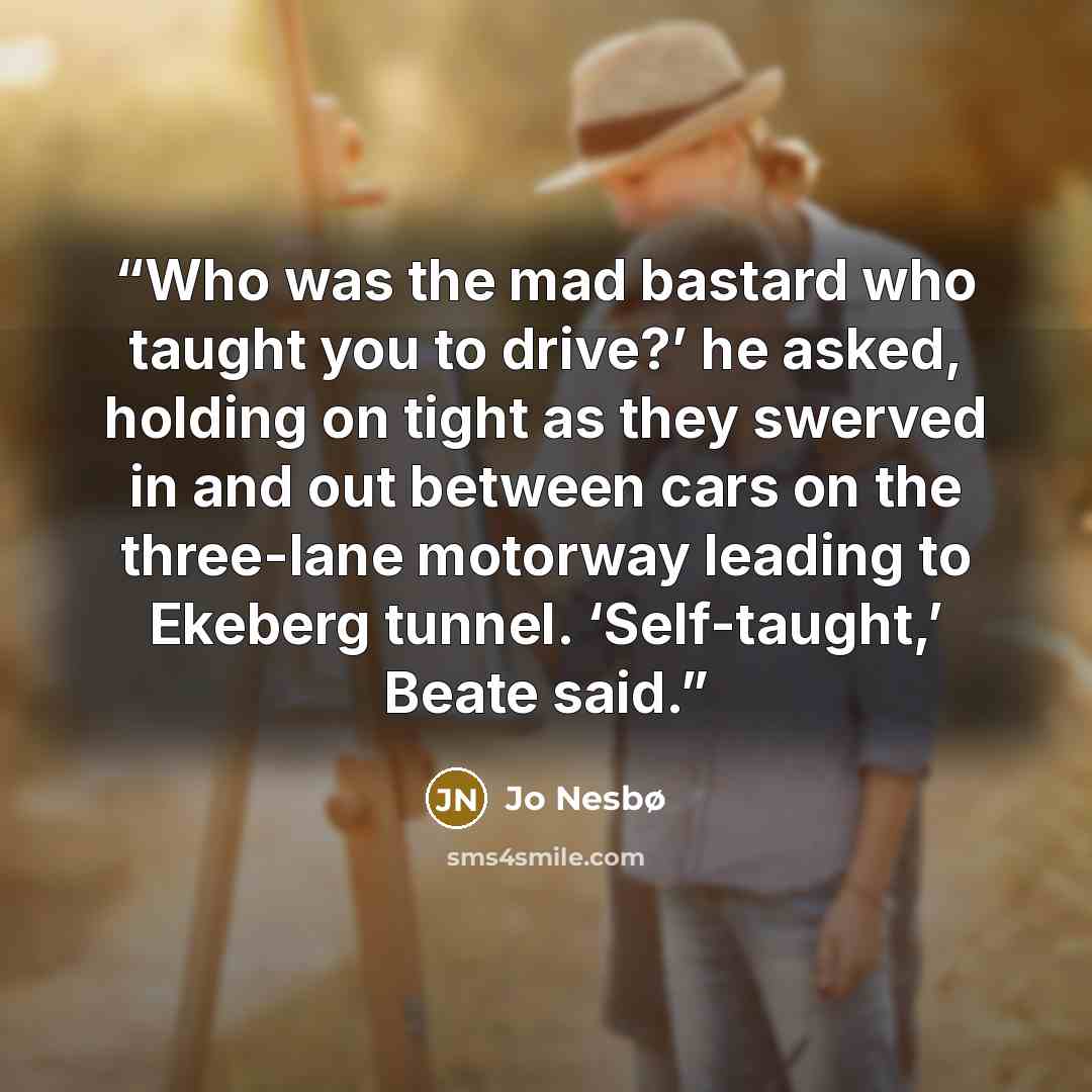 “Who was the mad bastard who taught you to drive?’ he asked, holding on tight as they swerved in and out between cars on the three-lane motorway leading to Ekeberg tunnel. ‘Self-taught,’ Beate said.” quote by Jo Nesbø