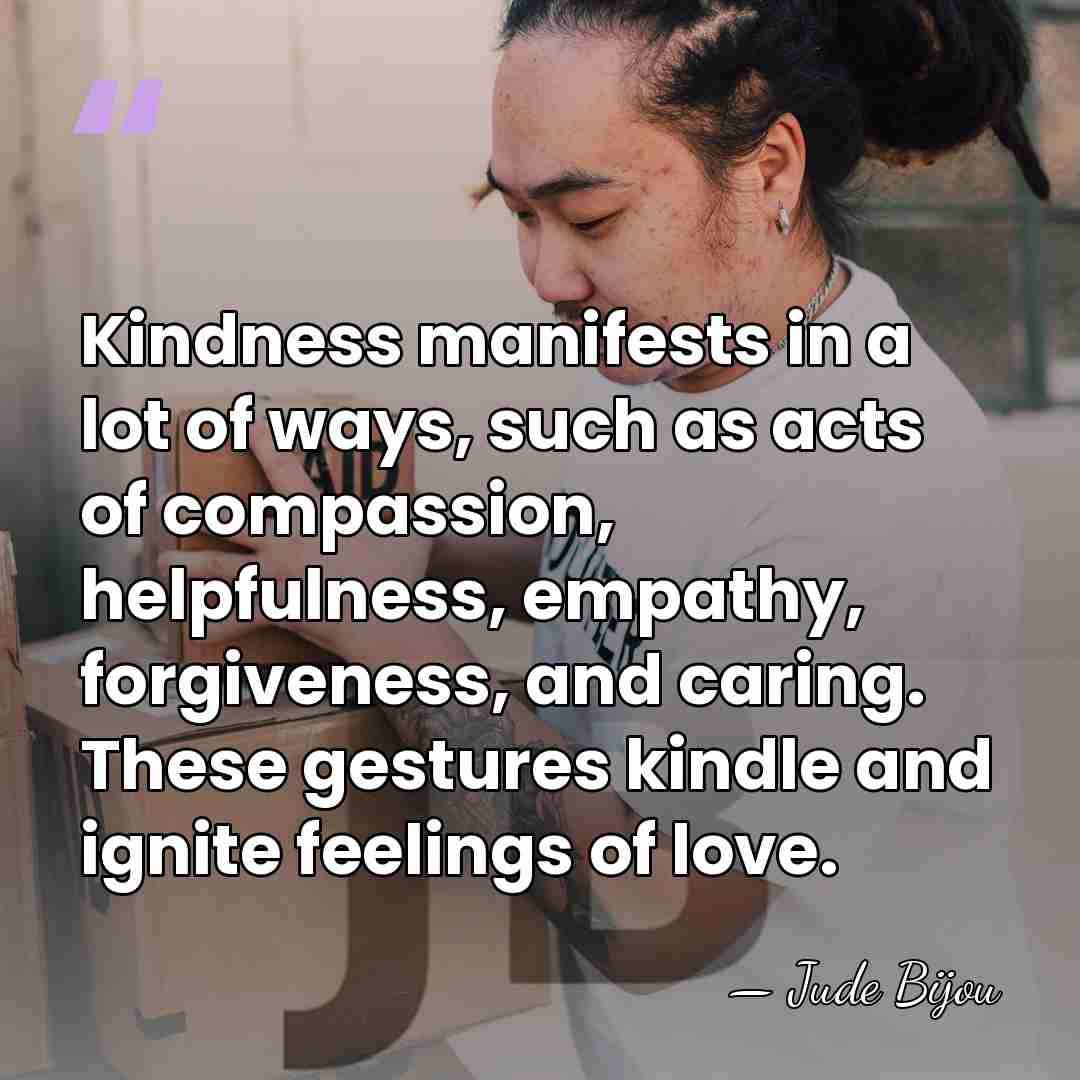 Kindness manifests in a lot of ways, such as acts of compassion,&hellip; - Jude Bijou