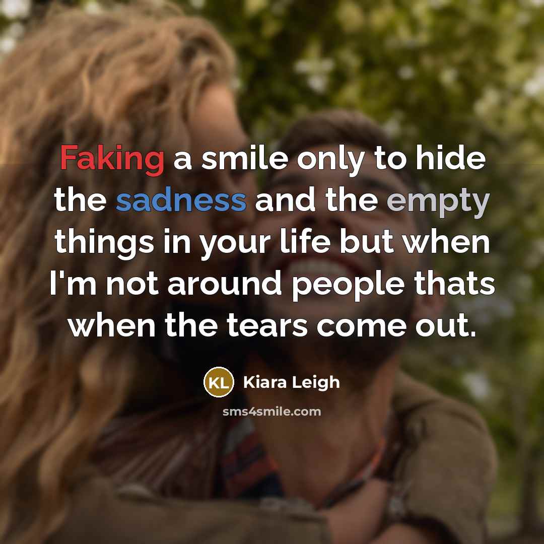 “Faking a smile only to hide the sadness and the empty things in your life but when I'm not around people thats when the tears come out.” quote by Kiara Leigh
