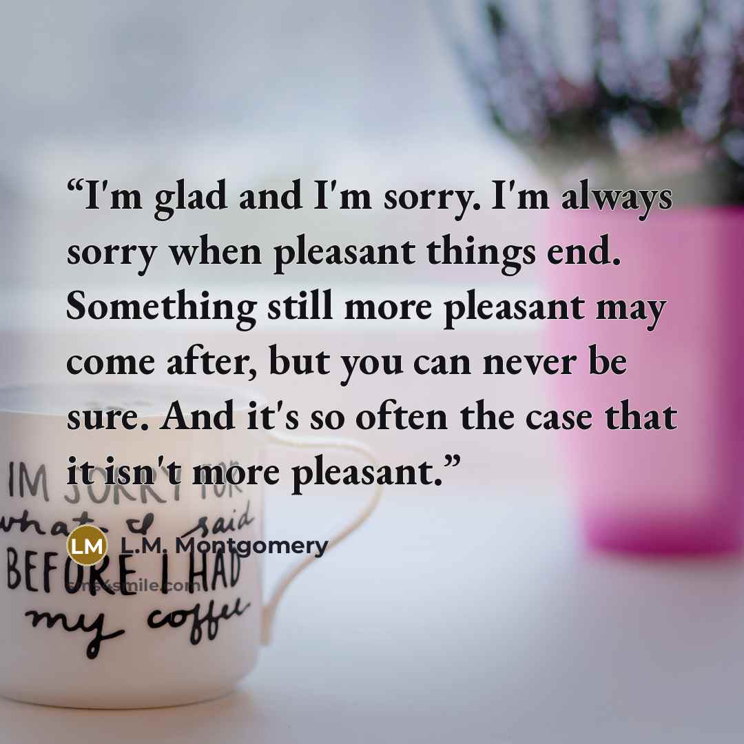 “I'm glad and I'm sorry. I'm always sorry when pleasant things end. Something still more pleasant may come after, but you can never be sure. And it's so often the case that it isn't more pleasant.” quote by L.M. Montgomery