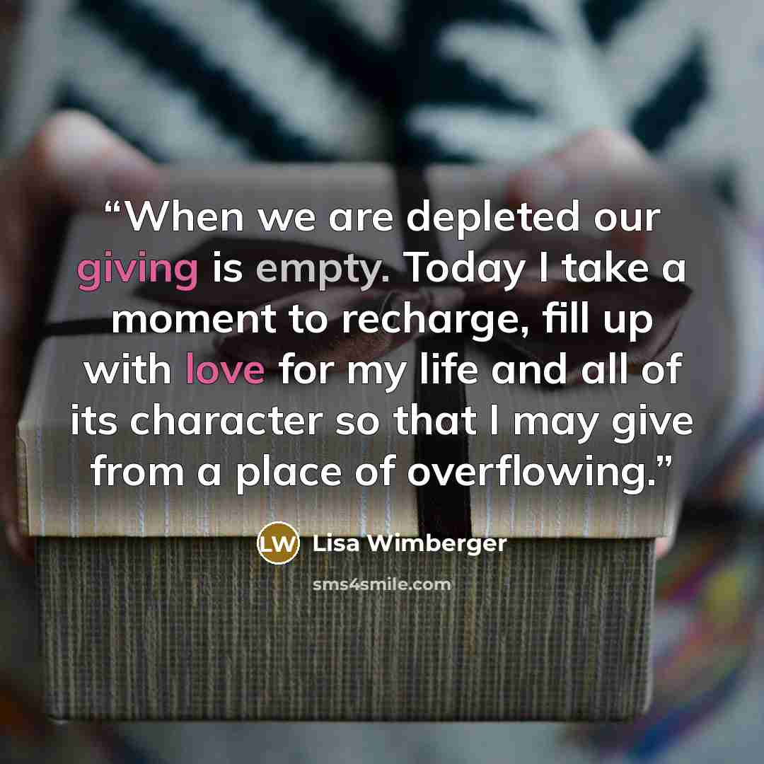 “When we are depleted our giving is empty. Today I take a moment to recharge, fill up with love for my life and all of its character so that I may give from a place of overflowing.” quote by Lisa Wimberger