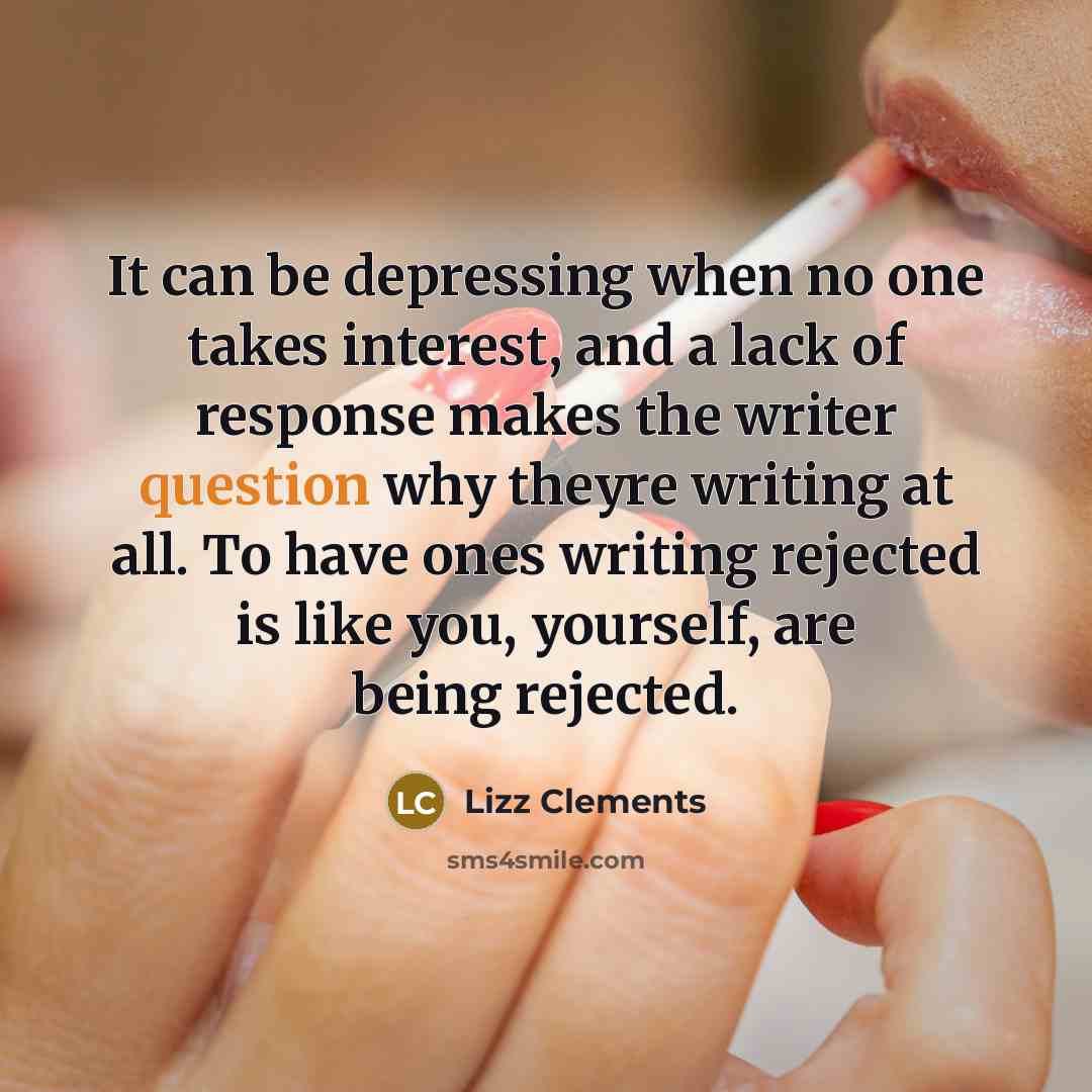 “It can be depressing when no one takes interest, and a lack of response makes the writer question why theyre writing at all. To have ones writing rejected is like you, yourself, are being rejected.” quote by Lizz Clements