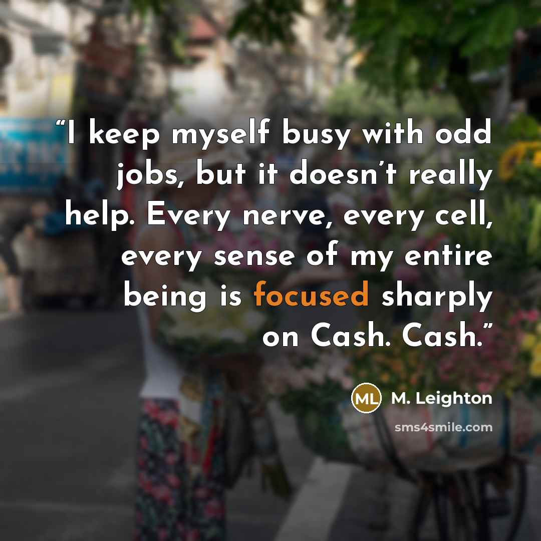 “I keep myself busy with odd jobs, but it doesn’t really help. Every nerve, every cell, every sense of my entire being is focused sharply on Cash. Cash.” quote by M. Leighton