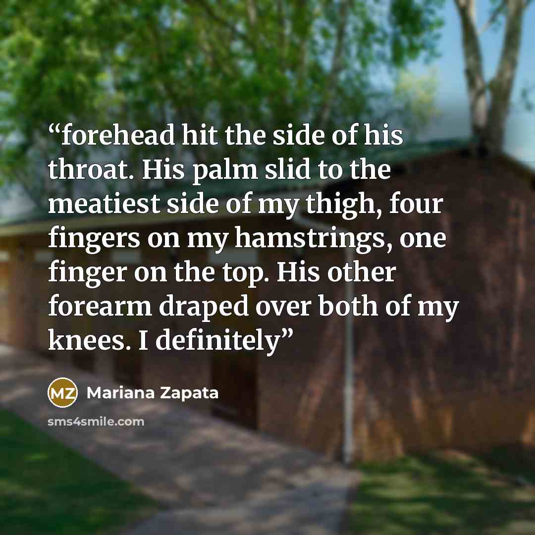 “forehead hit the side of his throat. His palm slid to the meatiest side of my thigh, four fingers on my hamstrings, one finger on the top. His other forearm draped over both of my knees. I definitely” quote by Mariana Zapata