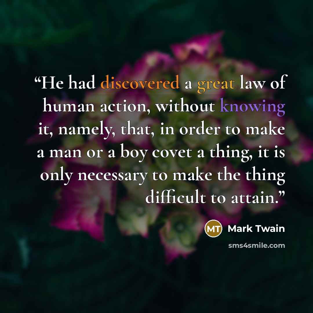 “He had discovered a great law of human action, without knowing it, namely, that, in order to make a man or a boy covet a thing, it is only necessary to make the thing difficult to attain.” quote by Mark Twain