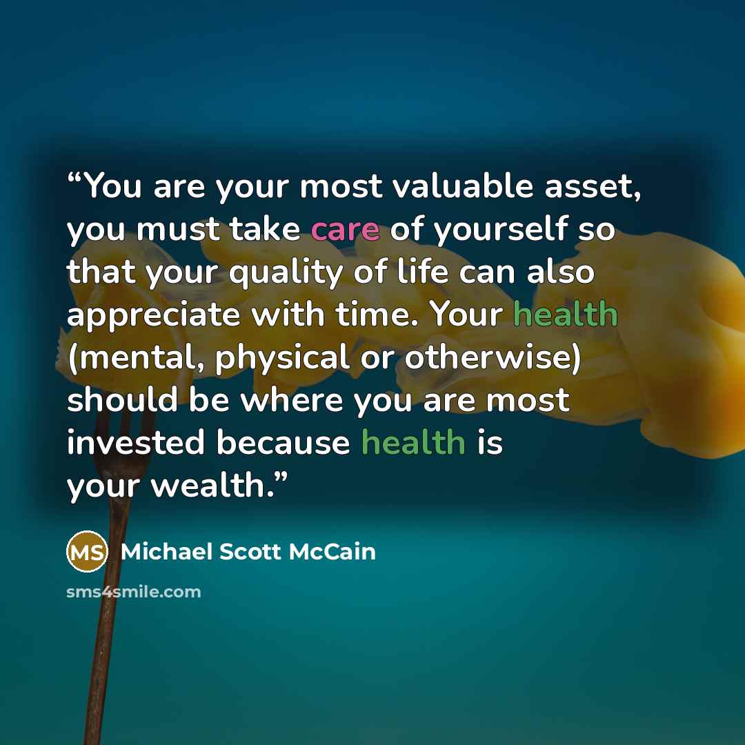 “You are your most valuable asset, you must take care of yourself so that your quality of life can also appreciate with time. Your health (mental, physical or otherwise) should be where you are most invested because health is your wealth.” quote by Michael Scott McCain