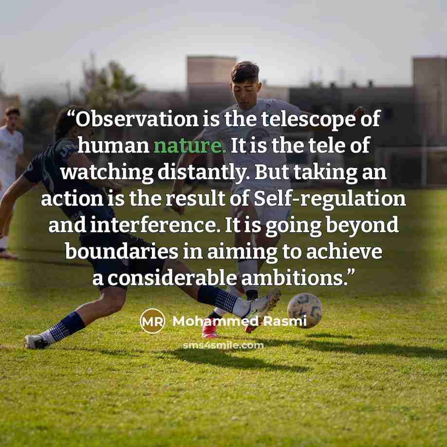 “Observation is the telescope of human nature. It is the tele of watching distantly. But taking an action is the result of Self-regulation and interference. It is going beyond boundaries in aiming to achieve a considerable ambitions.” quote by Mohammed Rasmi