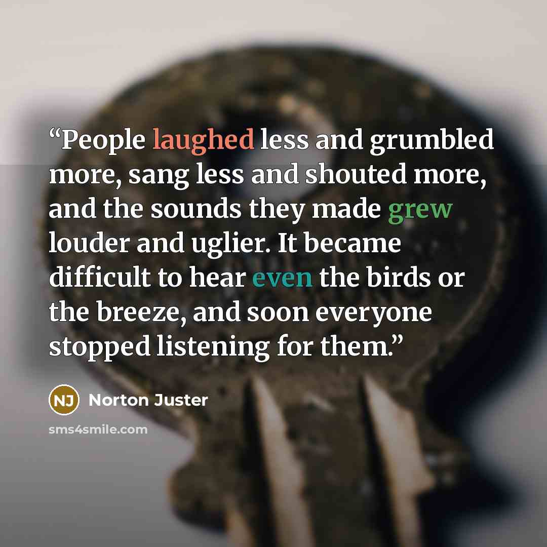 “People laughed less and grumbled more, sang less and shouted more, and the sounds they made grew louder and uglier. It became difficult to hear even the birds or the breeze, and soon everyone stopped listening for them.” quote by Norton Juster