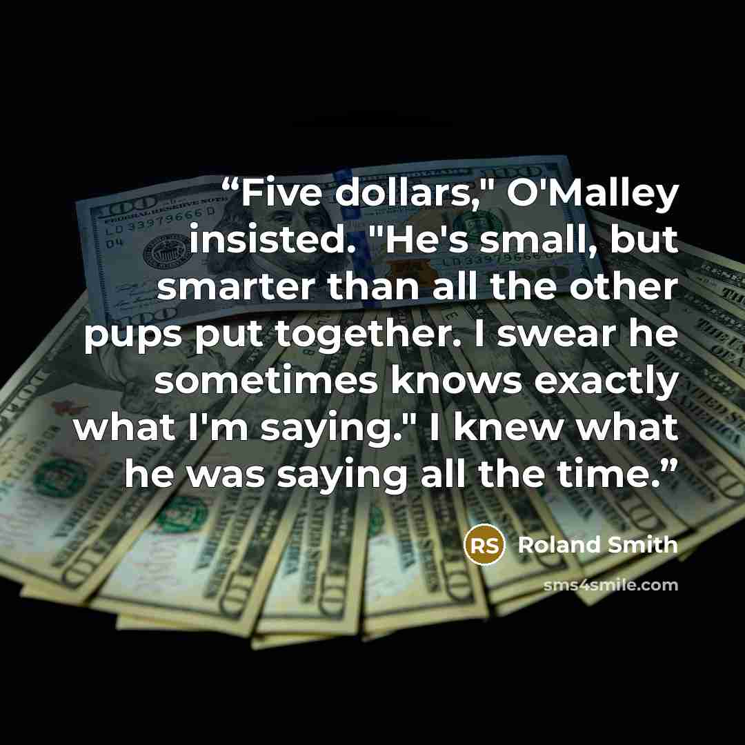 “Five dollars," O'Malley insisted. "He's small, but smarter than all the other pups put together. I swear he sometimes knows exactly what I'm saying." I knew what he was saying all the time.” quote by Roland Smith