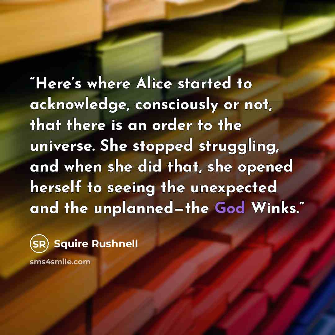 “Here’s where Alice started to acknowledge, consciously or not, that there is an order to the universe. She stopped struggling, and when she did that, she opened herself to seeing the unexpected and the unplanned—the God Winks.” quote by Squire Rushnell