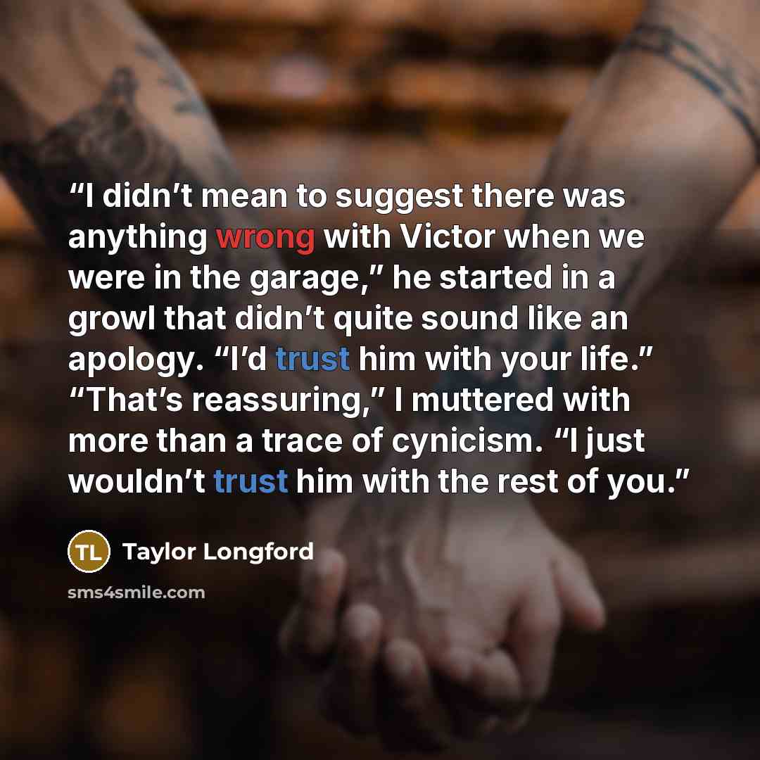 “I didn’t mean to suggest there was anything wrong with Victor when we were in the garage,” he started in a growl that didn’t quite sound like an apology. “I’d trust him with your life.” “That’s reassuring,” I muttered with more than a trace of cynicism. “I just wouldn’t trust him with the rest of…” quote by Taylor Longford