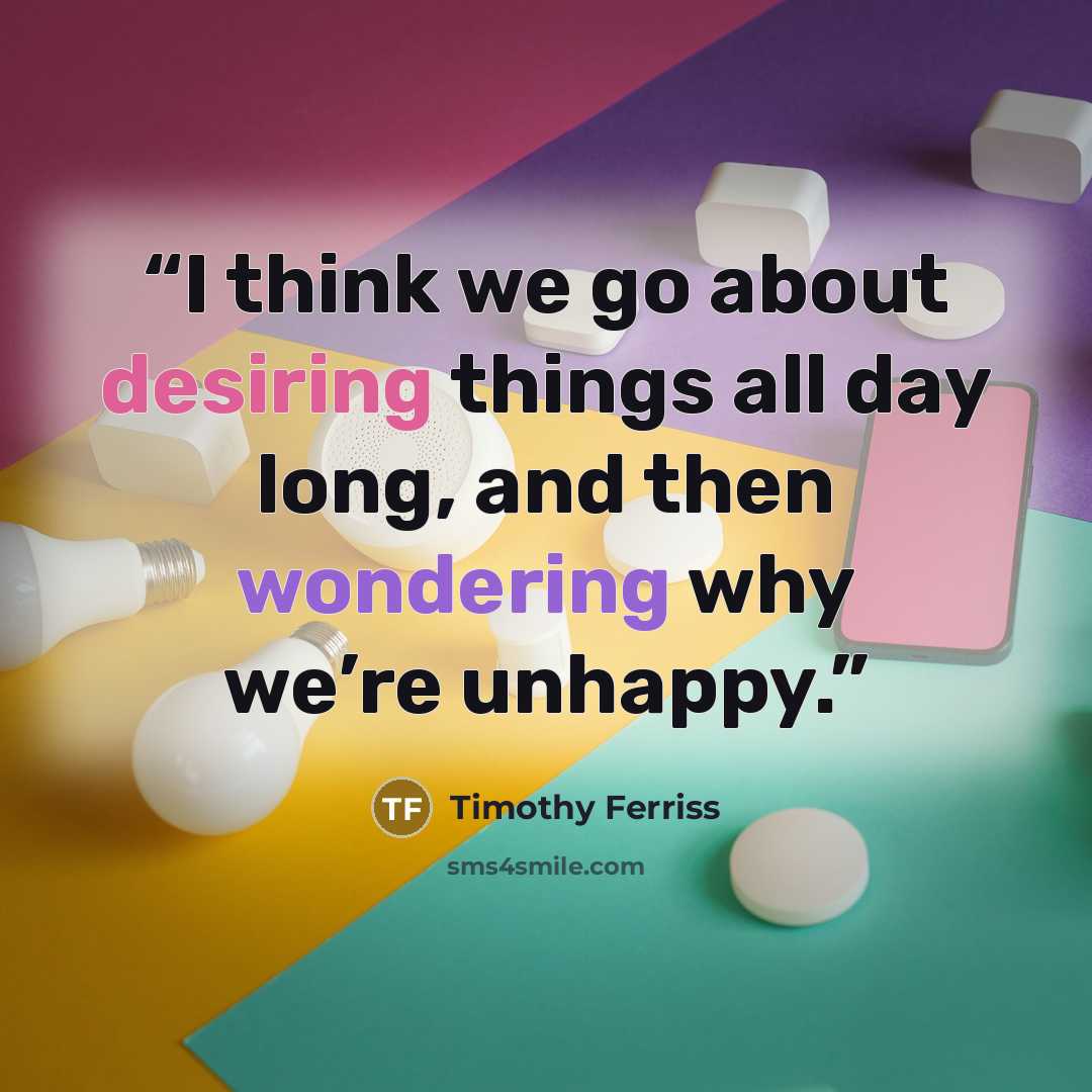 “I think we go about desiring things all day long, and then wondering why we’re unhappy.” quote by Timothy Ferriss