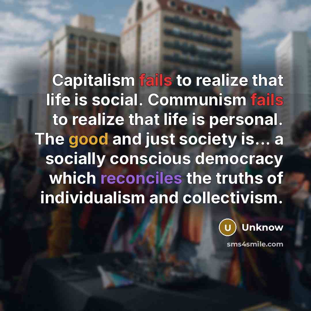 “Capitalism fails to realize that life is social. Communism fails to realize that life is personal. The good and just society is... a socially conscious democracy which reconciles the truths of individualism and collectivism.” quote by Unknow