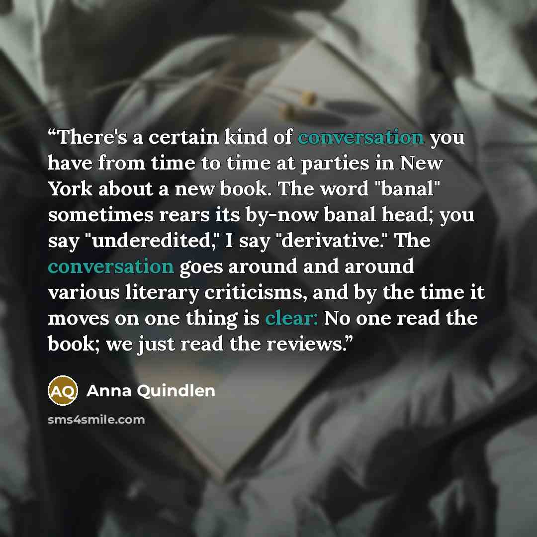 “There's a certain kind of conversation you have from time to time at parties in New York about a new book. The word "banal" sometimes rears its by-now banal head; you say "underedited," I say "derivative." The conversation goes around and around various literary criticisms, and by the time it…” quote by Anna Quindlen