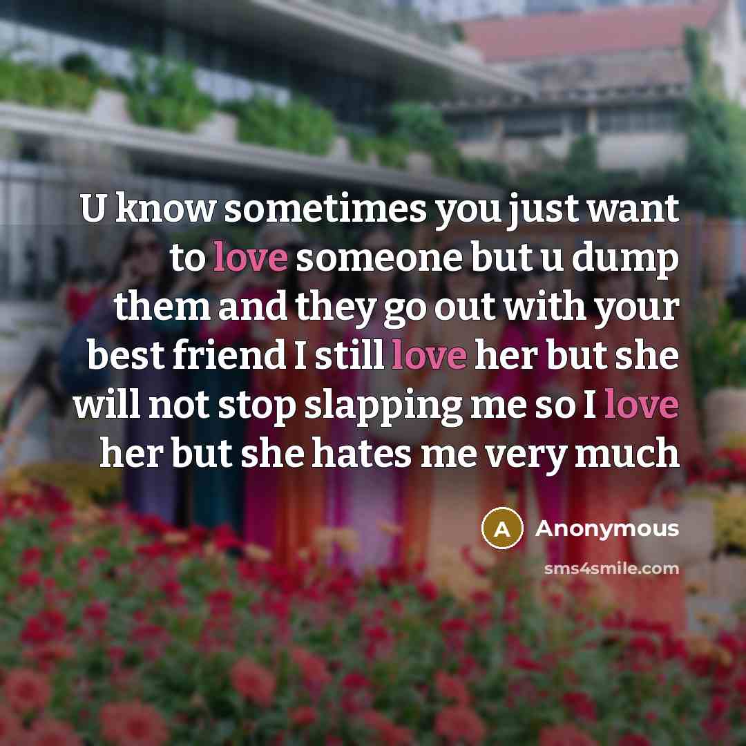 “U know sometimes you just want to love someone but u dump them and they go out with your best friend I still love her but she will not stop slapping me so I love her but she hates me very much” quote by Anonymous