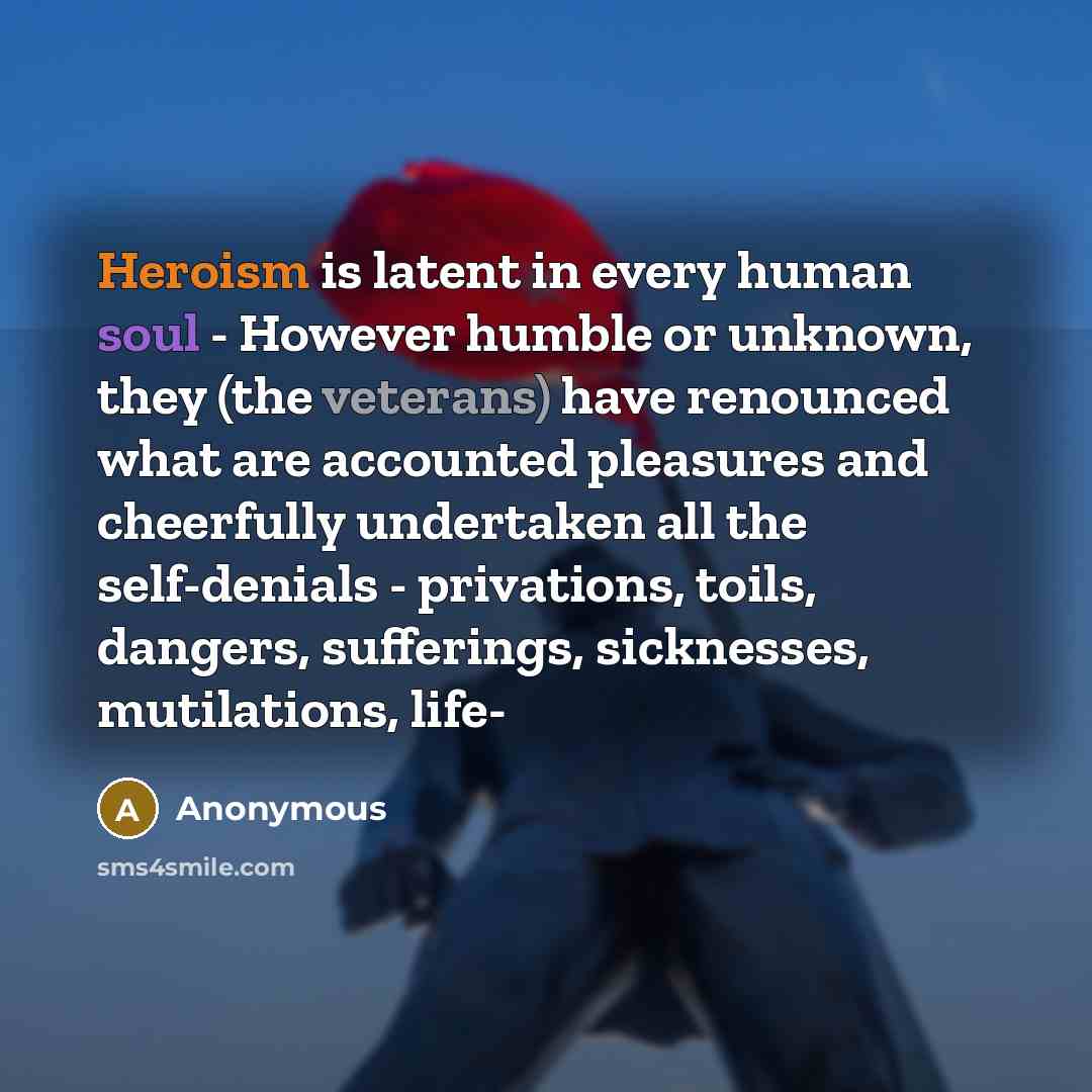 “Heroism is latent in every human soul - However humble or unknown, they (the veterans) have renounced what are accounted pleasures and cheerfully undertaken all the self-denials - privations, toils, dangers, sufferings, sicknesses, mutilations, life-” quote by Anonymous